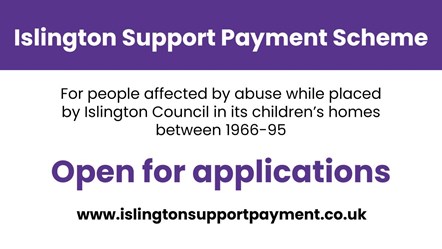 Islington Support Payment Scheme graphic - with the words Islington Support Payment Scheme, for people affected by abuse while placed by Islington Council in its children's homes between 1966-95, open for applications, www.islingtonsupportpayment.co.uk: Islington Support Payment Scheme graphic - with the words Islington Support Payment Scheme, for people affected by abuse while placed by Islington Council in its children's homes between 1966-95, open for applications, www.islingtonsupportpayment.co.uk