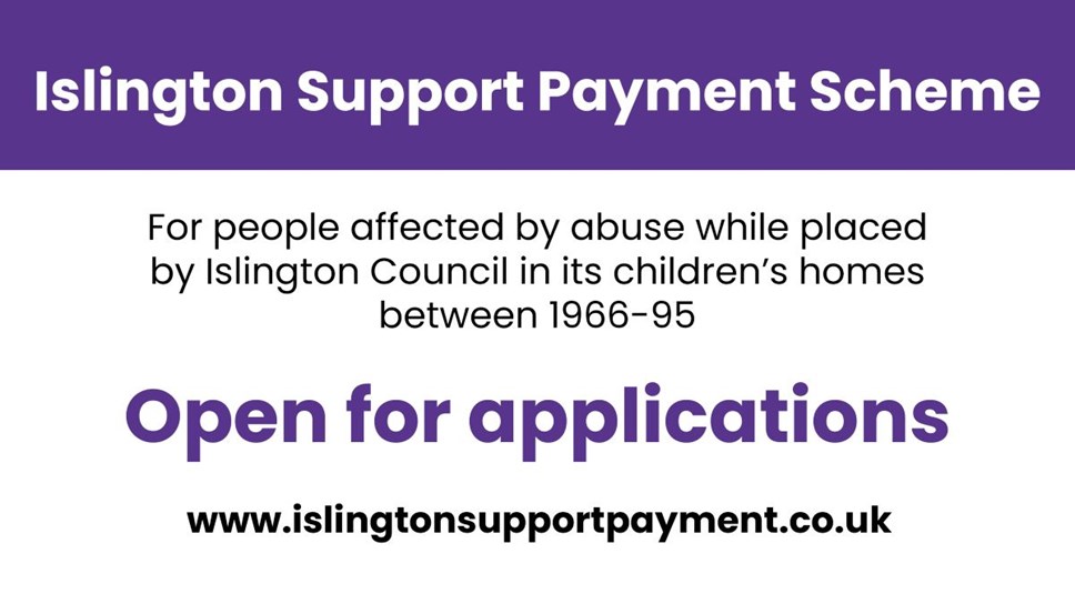 Islington Support Payment Scheme graphic - with the words Islington Support Payment Scheme, for people affected by abuse while placed by Islington Council in its children's homes between 1966-95, open for applications, www.islingtonsupportpayment.co.uk
